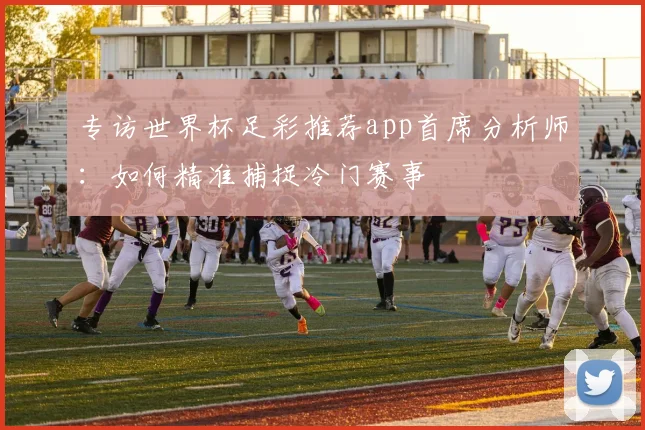 专访世界杯足彩推荐app首席分析师：如何精准捕捉冷门赛事
