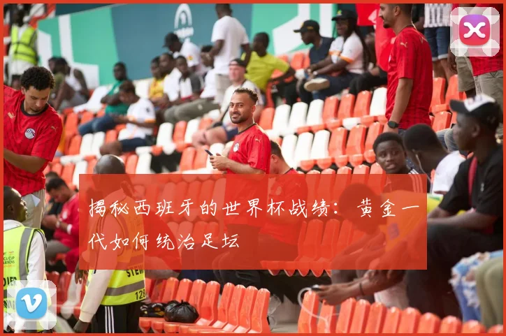 揭秘西班牙的世界杯战绩：黄金一代如何统治足坛