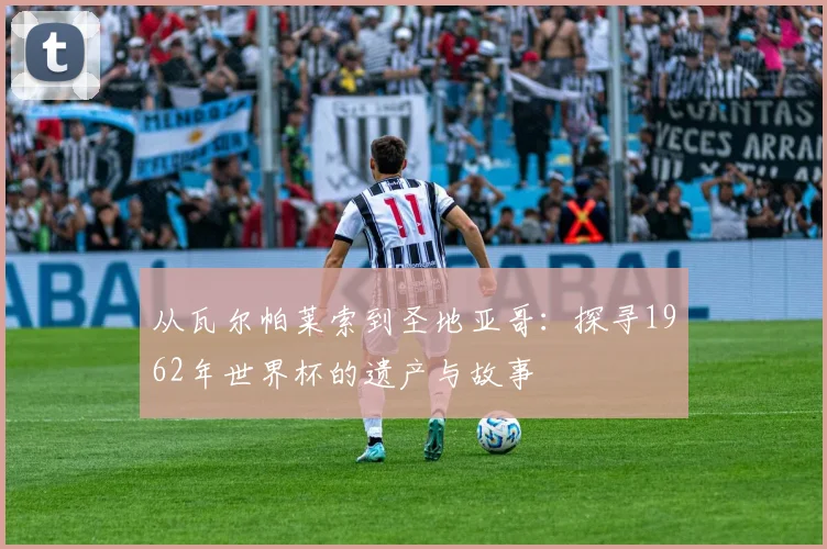 从瓦尔帕莱索到圣地亚哥：探寻1962年世界杯的遗产与故事
