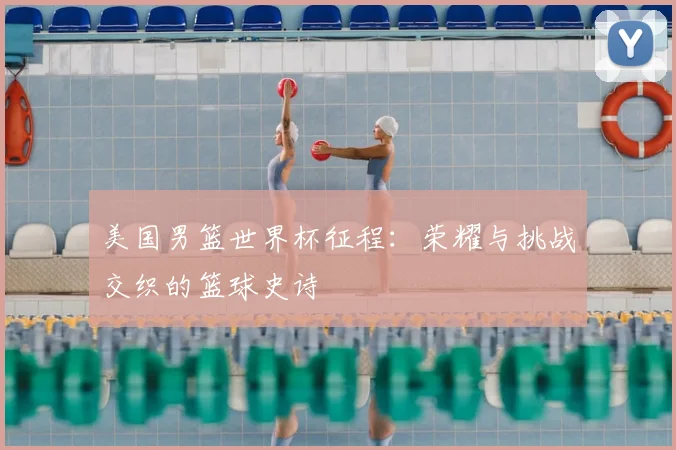 美国男篮世界杯征程:荣耀与挑战交织的篮球史诗