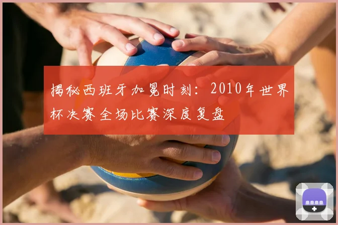 揭秘西班牙加冕时刻：2010年世界杯决赛全场比赛深度复盘