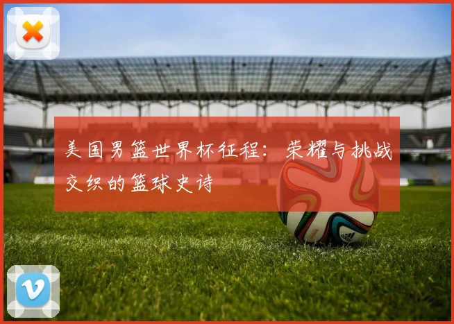 美国男篮世界杯征程:荣耀与挑战交织的篮球史诗