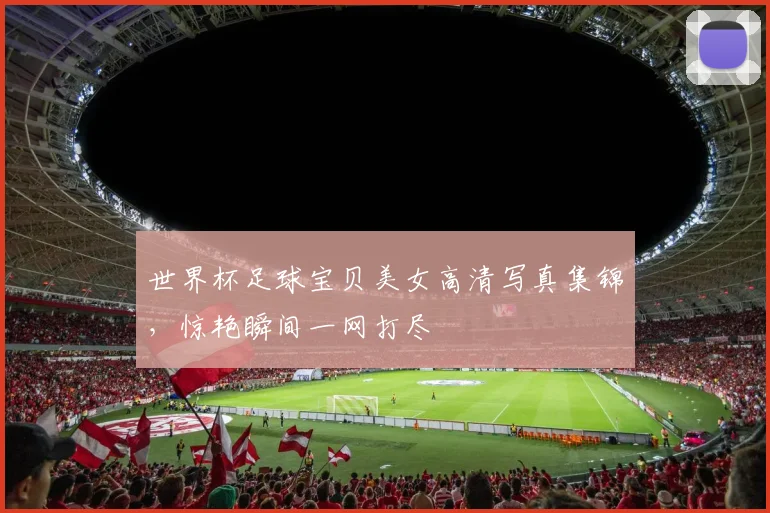 世界杯足球宝贝美女高清写真集锦，惊艳瞬间一网打尽