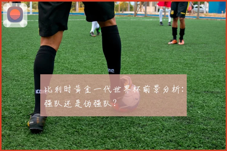 比利时黄金一代世界杯前景分析:强队还是伪强队?