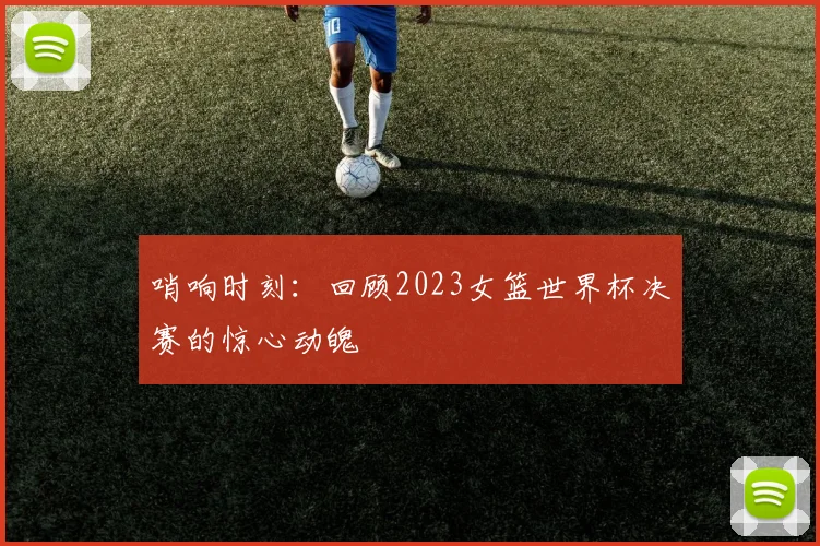哨响时刻：回顾2023女篮世界杯决赛的惊心动魄
