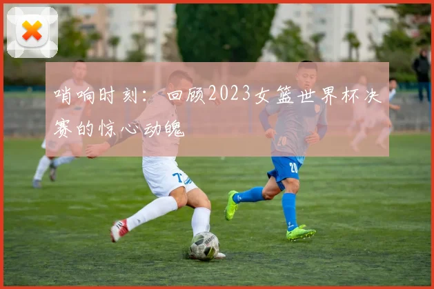 哨响时刻：回顾2023女篮世界杯决赛的惊心动魄