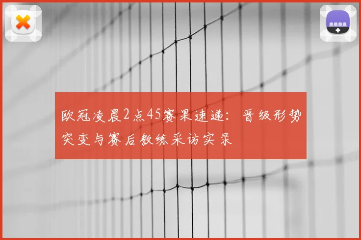 欧冠凌晨2点45赛果速递：晋级形势突变与赛后教练采访实录
