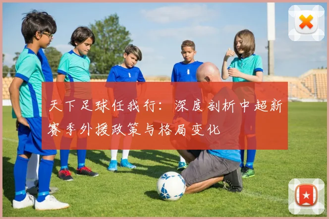 天下足球任我行：深度剖析中超新赛季外援政策与格局变化