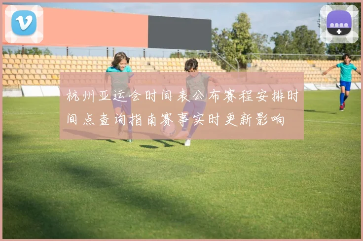 杭州亚运会时间表公布赛程安排时间点查询指南赛事实时更新影响