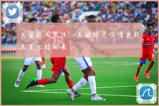 火箭新闻聚焦：关键球员伤情更新及复出时间表