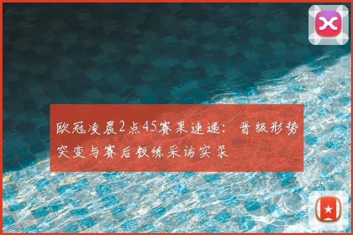 欧冠凌晨2点45赛果速递：晋级形势突变与赛后教练采访实录
