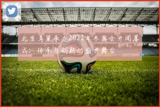 北京鸟巢承办2022年冬奥会开闭幕式：传承与创新的盛典舞台